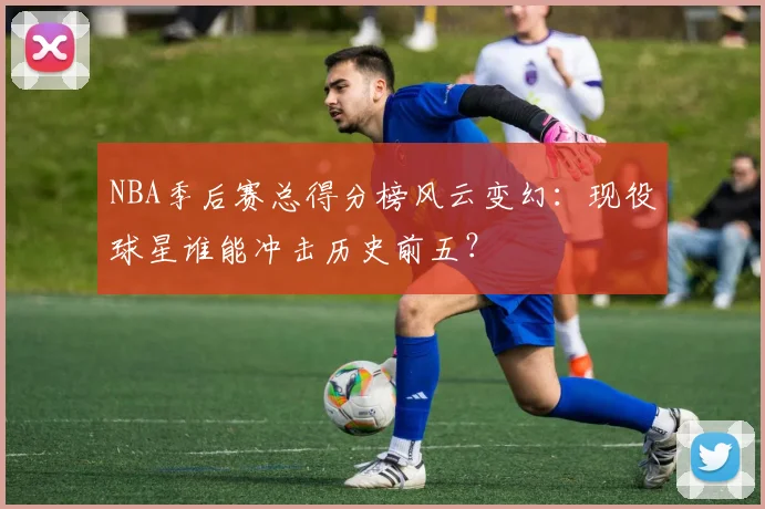 NBA季后赛总得分榜风云变幻：现役球星谁能冲击历史前五？