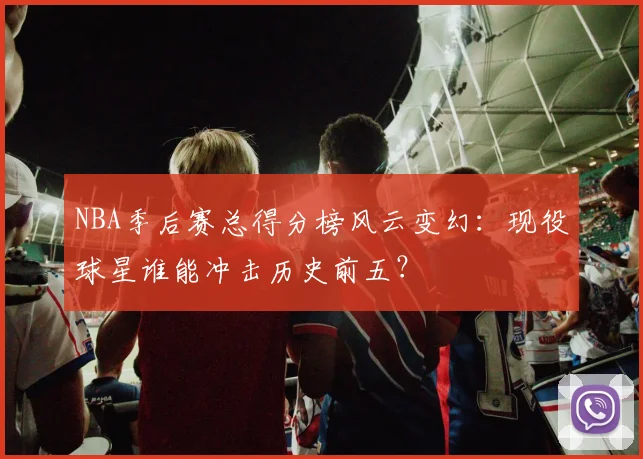 NBA季后赛总得分榜风云变幻：现役球星谁能冲击历史前五？