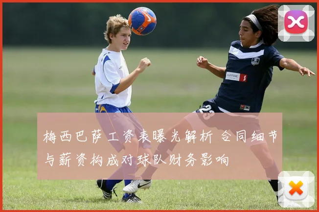 梅西巴萨工资表曝光解析 合同细节与薪资构成对球队财务影响