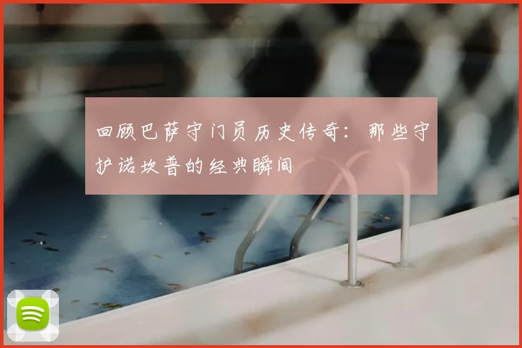 回顾巴萨守门员历史传奇：那些守护诺坎普的经典瞬间