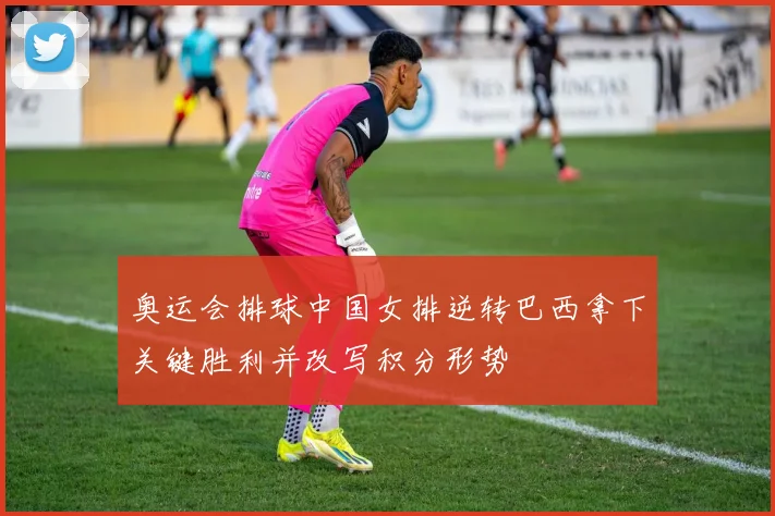 奥运会排球中国女排逆转巴西拿下关键胜利并改写积分形势