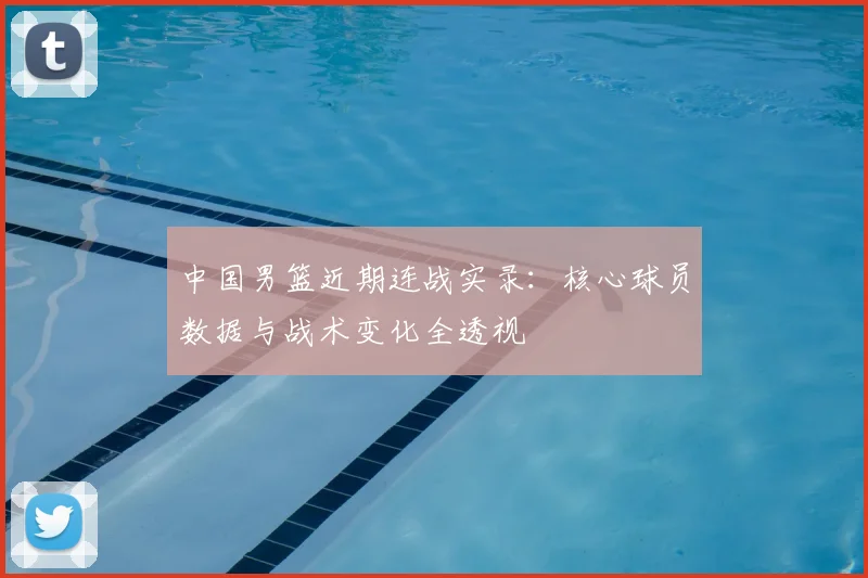中国男篮近期连战实录：核心球员数据与战术变化全透视